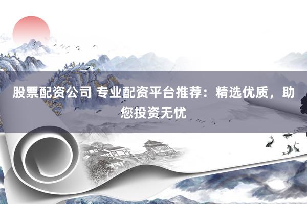 股票配资公司 专业配资平台推荐：精选优质，助您投资无忧