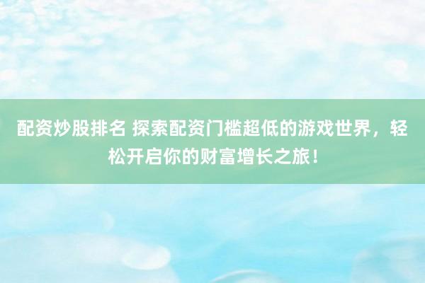 配资炒股排名 探索配资门槛超低的游戏世界，轻松开启你的财富增长之旅！