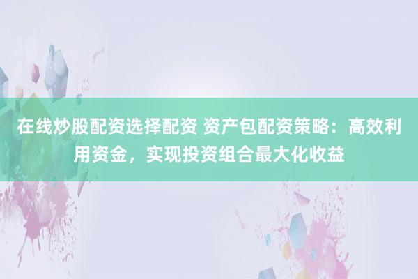 在线炒股配资选择配资 资产包配资策略：高效利用资金，实现投资组合最大化收益