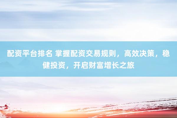 配资平台排名 掌握配资交易规则，高效决策，稳健投资，开启财富增长之旅