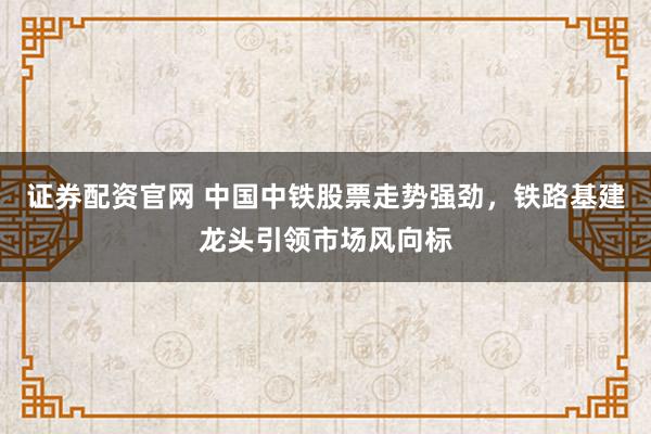 证券配资官网 中国中铁股票走势强劲，铁路基建龙头引领市场风向标