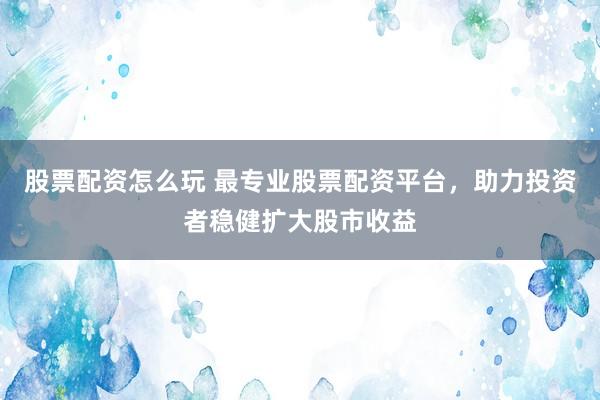 股票配资怎么玩 最专业股票配资平台，助力投资者稳健扩大股市收益