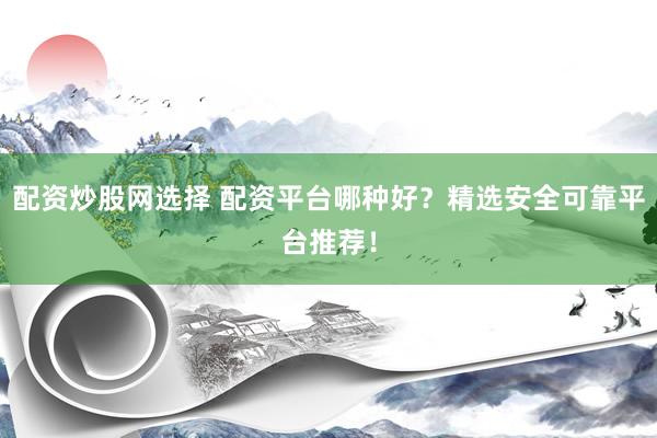 配资炒股网选择 配资平台哪种好？精选安全可靠平台推荐！