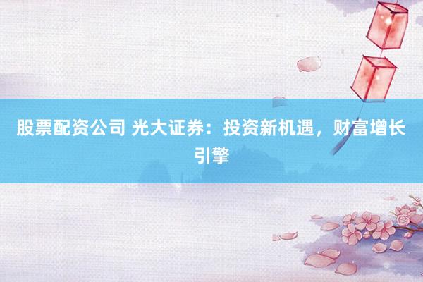 股票配资公司 光大证券:投资新机遇,财富增长引擎