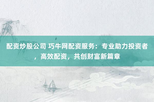 配资炒股公司 巧牛网配资服务：专业助力投资者，高效配资，共创财富新篇章