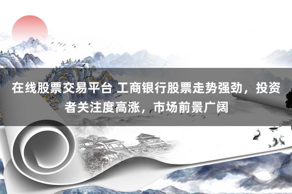 在线股票交易平台 工商银行股票走势强劲，投资者关注度高涨，市场前景广阔