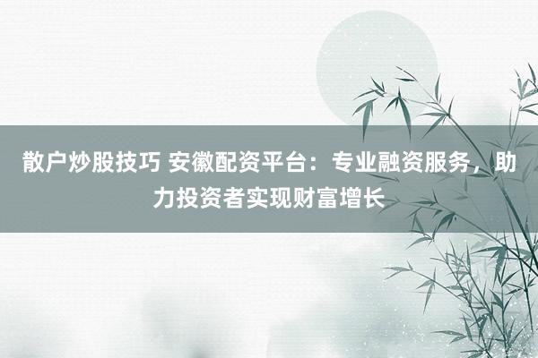 散户炒股技巧 安徽配资平台:专业融资服务,助力投资者实现财富增长
