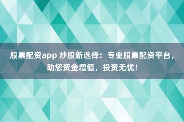 股票配资app 炒股新选择：专业股票配资平台，助您资金增值，投资无忧！