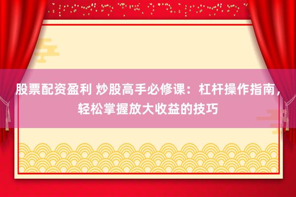 股票配资盈利 炒股高手必修课：杠杆操作指南，轻松掌握放大收益的技巧