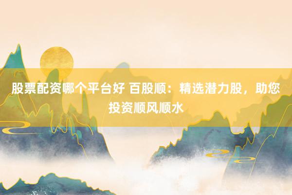 股票配资哪个平台好 百股顺：精选潜力股，助您投资顺风顺水