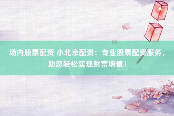 场内股票配资 小北京配资：专业股票配资服务，助您轻松实现财富增值！