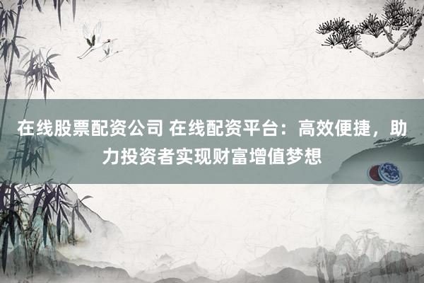 在线股票配资公司 在线配资平台：高效便捷，助力投资者实现财富增值梦想