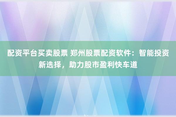 配资平台买卖股票 郑州股票配资软件：智能投资新选择，助力股市盈利快车道