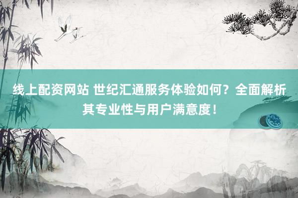 线上配资网站 世纪汇通服务体验如何？全面解析其专业性与用户满意度！