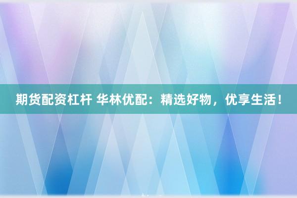 期货配资杠杆 华林优配：精选好物，优享生活！
