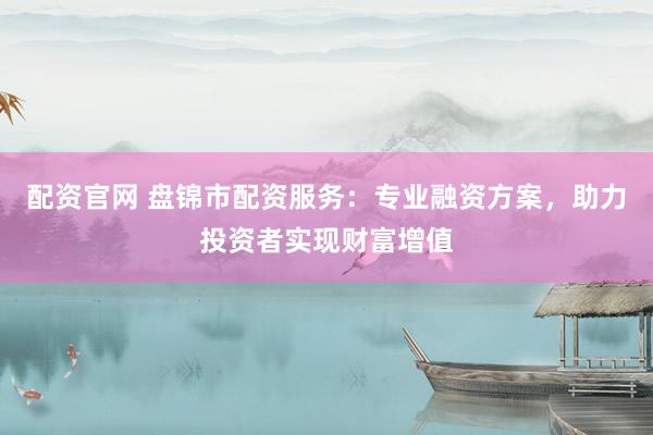 配资官网 盘锦市配资服务：专业融资方案，助力投资者实现财富增值