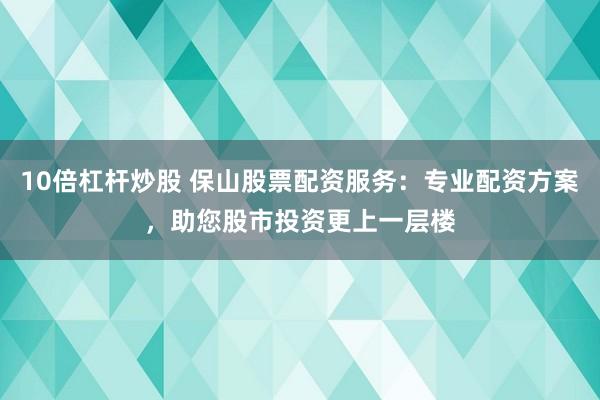 10倍杠杆炒股 保山股票配资服务：专业配资方案，助您股市投资更上一层楼