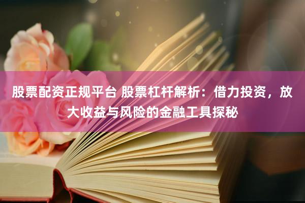 股票配资正规平台 股票杠杆解析：借力投资，放大收益与风险的金融工具探秘