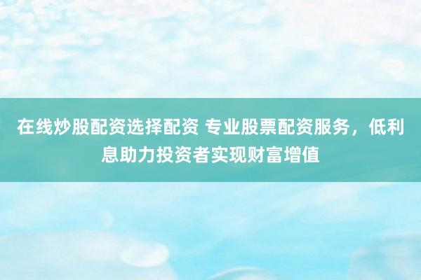 在线炒股配资选择配资 专业股票配资服务，低利息助力投资者实现财富增值