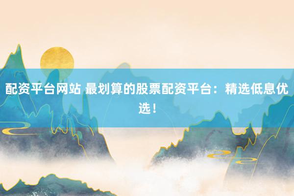 配资平台网站 最划算的股票配资平台：精选低息优选！