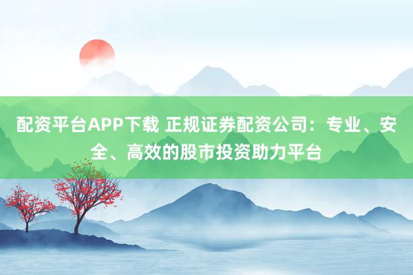 配资平台APP下载 正规证券配资公司：专业、安全、高效的股市投资助力平台