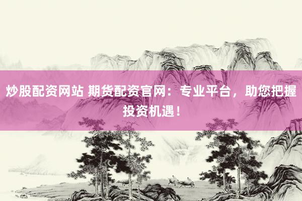 炒股配资网站 期货配资官网：专业平台，助您把握投资机遇！