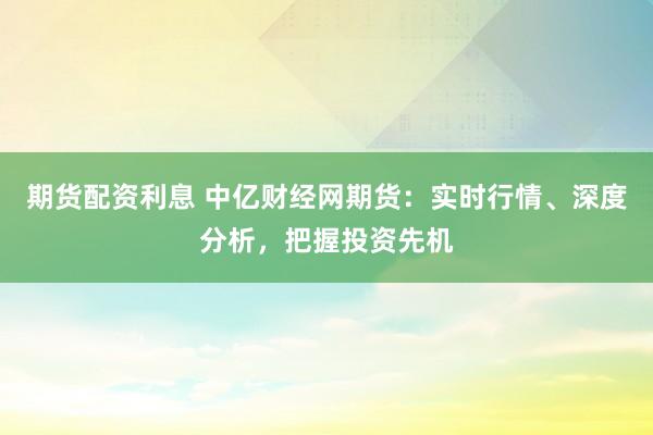 期货配资利息 中亿财经网期货：实时行情、深度分析，把握投资先机