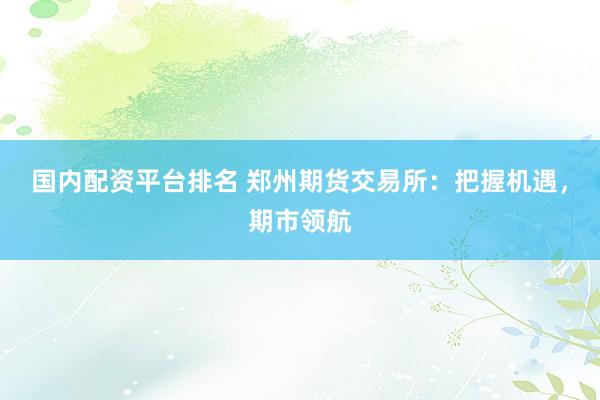 国内配资平台排名 郑州期货交易所：把握机遇，期市领航