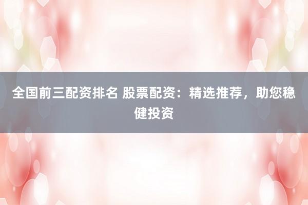 全国前三配资排名 股票配资：精选推荐，助您稳健投资