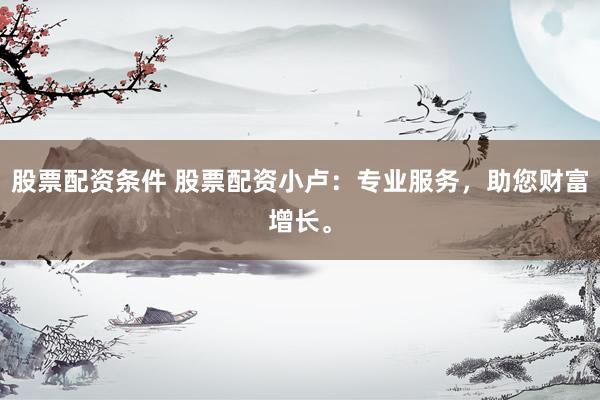 股票配资条件 股票配资小卢：专业服务，助您财富增长。