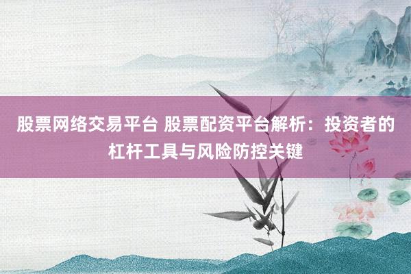 股票网络交易平台 股票配资平台解析：投资者的杠杆工具与风险防控关键