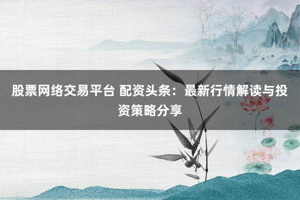 股票网络交易平台 配资头条：最新行情解读与投资策略分享