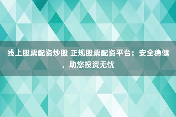 线上股票配资炒股 正规股票配资平台：安全稳健，助您投资无忧
