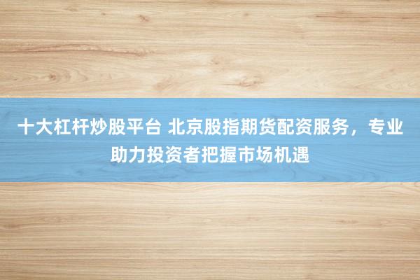 十大杠杆炒股平台 北京股指期货配资服务，专业助力投资者把握市场机遇