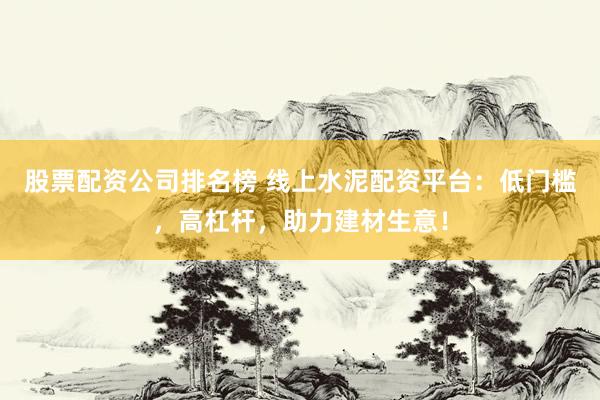 股票配资公司排名榜 线上水泥配资平台：低门槛，高杠杆，助力建材生意！