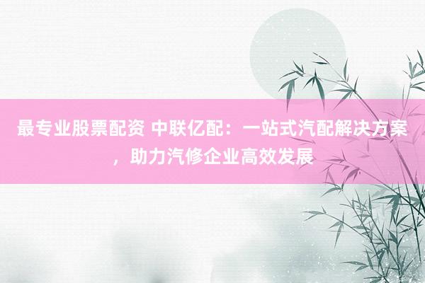 最专业股票配资 中联亿配：一站式汽配解决方案，助力汽修企业高效发展