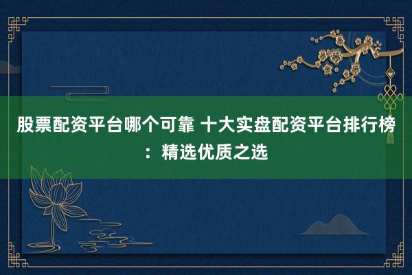 股票配资平台哪个可靠 十大实盘配资平台排行榜：精选优质之选