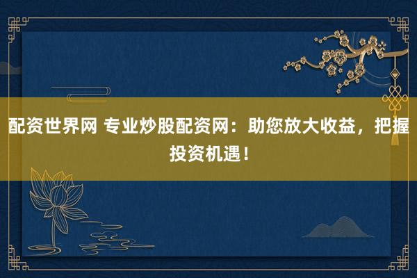 配资世界网 专业炒股配资网：助您放大收益，把握投资机遇！
