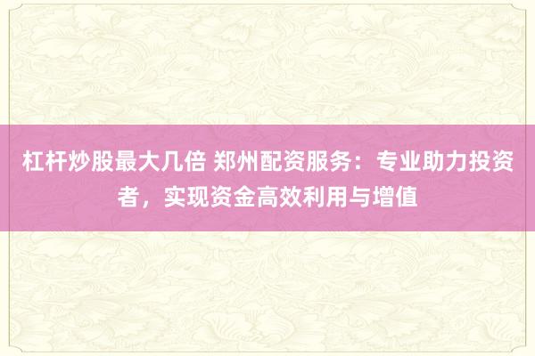 杠杆炒股最大几倍 郑州配资服务：专业助力投资者，实现资金高效利用与增值