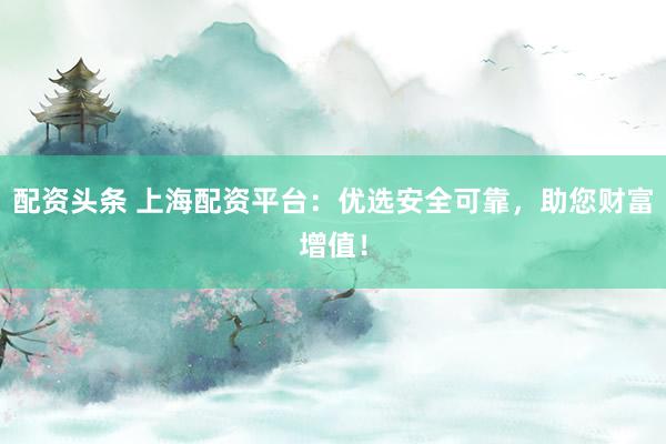 配资头条 上海配资平台：优选安全可靠，助您财富增值！