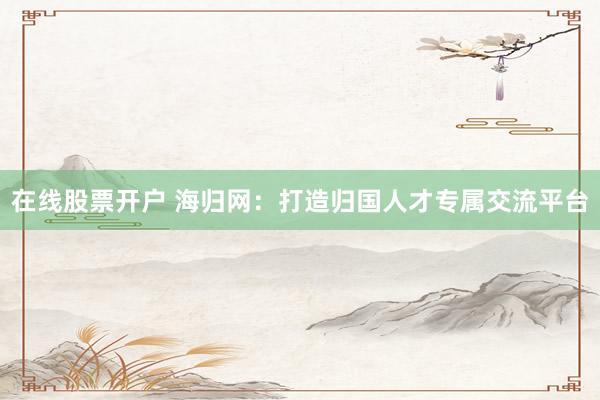 在线股票开户 海归网：打造归国人才专属交流平台