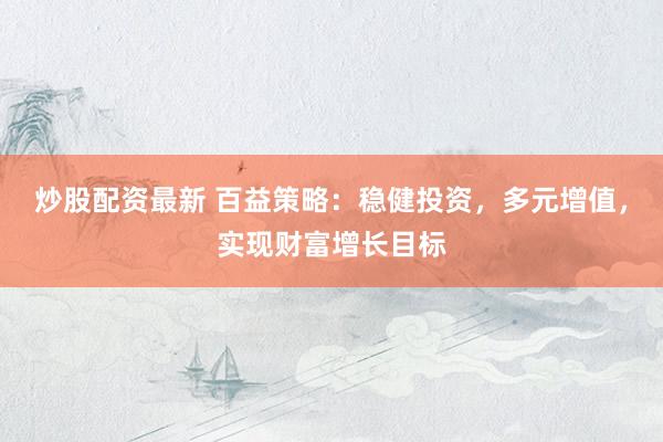 炒股配资最新 百益策略：稳健投资，多元增值，实现财富增长目标