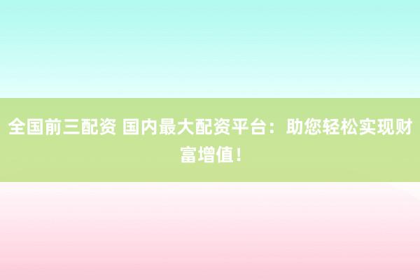 全国前三配资 国内最大配资平台：助您轻松实现财富增值！