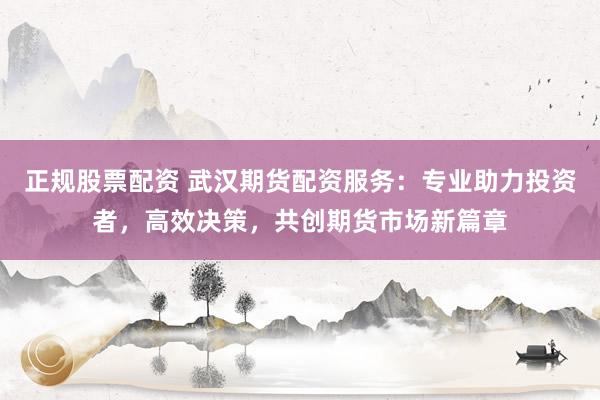 正规股票配资 武汉期货配资服务：专业助力投资者，高效决策，共创期货市场新篇章