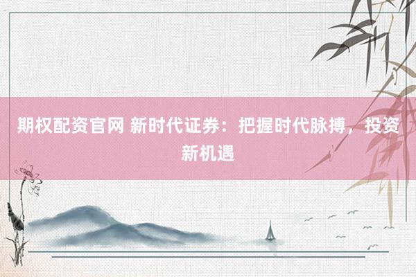 期权配资官网 新时代证券:把握时代脉搏,投资新机遇