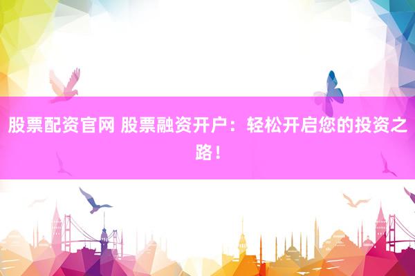 股票配资官网 股票融资开户：轻松开启您的投资之路！