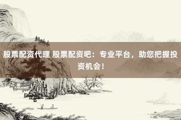 股票配资代理 股票配资吧：专业平台，助您把握投资机会！
