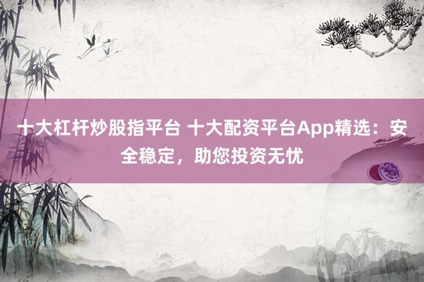 十大杠杆炒股指平台 十大配资平台App精选：安全稳定，助您投资无忧
