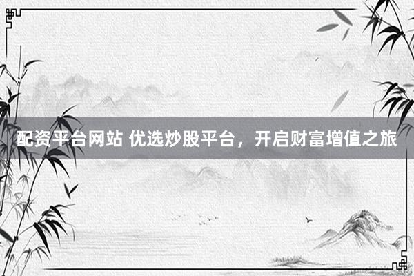 配资平台网站 优选炒股平台,开启财富增值之旅